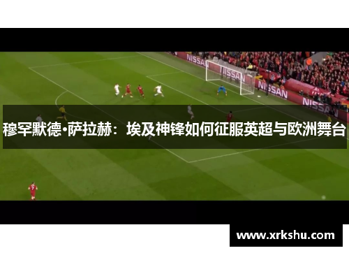 穆罕默德·萨拉赫：埃及神锋如何征服英超与欧洲舞台