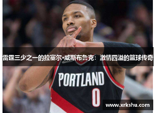 雷霆三少之一的拉塞尔·威斯布鲁克：激情四溢的篮球传奇