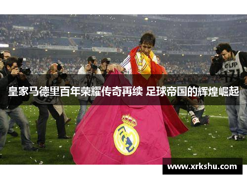 皇家马德里百年荣耀传奇再续 足球帝国的辉煌崛起