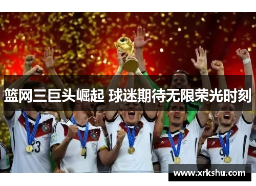 篮网三巨头崛起 球迷期待无限荣光时刻