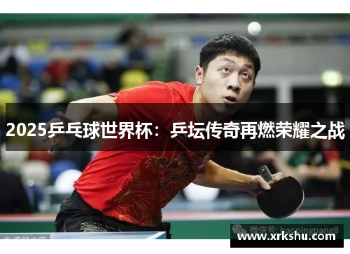 2025乒乓球世界杯：乒坛传奇再燃荣耀之战
