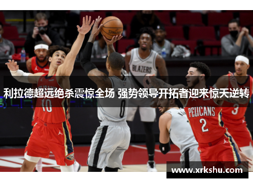 利拉德超远绝杀震惊全场 强势领导开拓者迎来惊天逆转